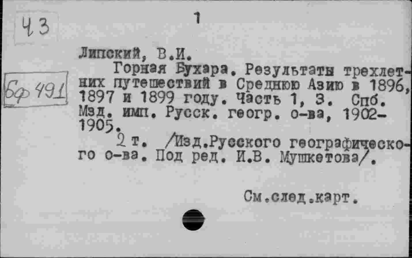 ﻿Липский, В.И.
Горная Бухара, Результаты трехлетних путешествий в Среднюю Азию в 1896, 1897 и 1899 году. Часть 1, 3. Спб. Изд. имп. Русск. геогр. о-ва, 1902-1905.
2 т. /Изд.Русского географического о-ва. Под ред. И.В. Мушкетова/.
См.след.карт.